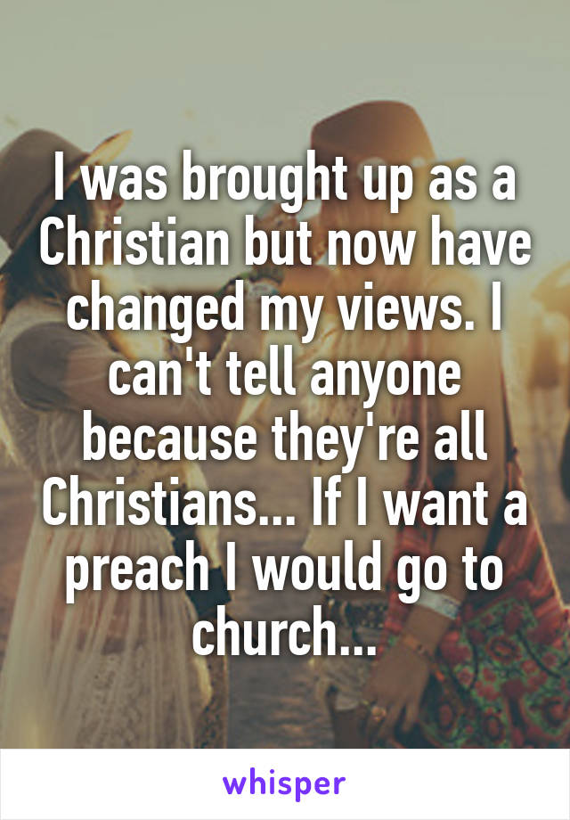 I was brought up as a Christian but now have changed my views. I can't tell anyone because they're all Christians... If I want a preach I would go to church...