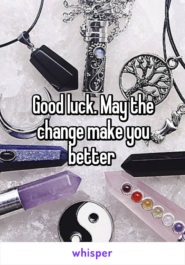 Good luck. May the change make you better 