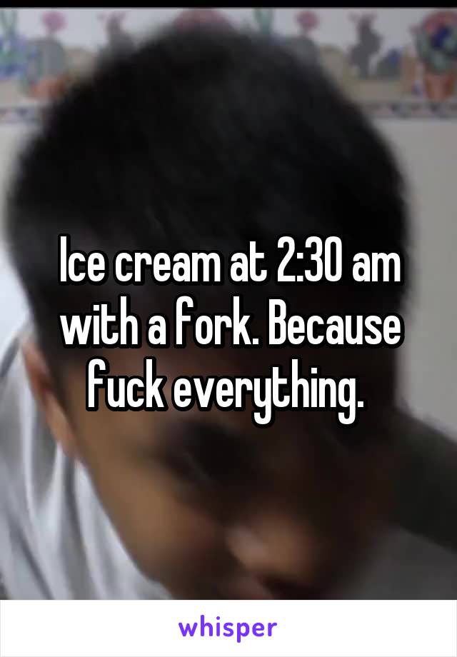 Ice cream at 2:30 am with a fork. Because fuck everything. 