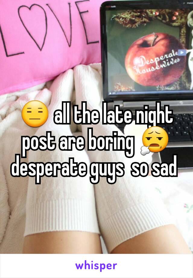 😑 all the late night post are boring 😧 desperate guys  so sad 