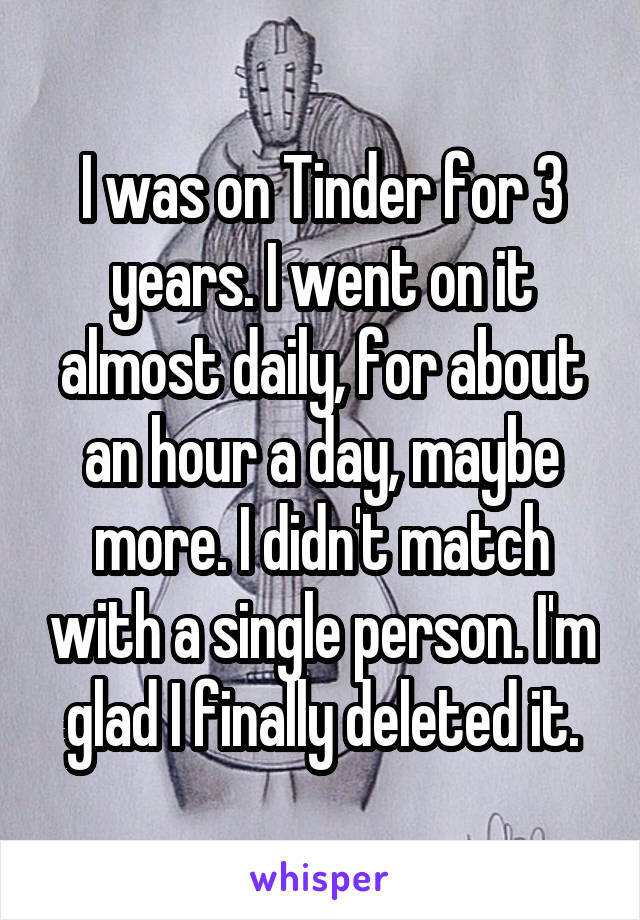 I was on Tinder for 3 years. I went on it almost daily, for about an hour a day, maybe more. I didn't match with a single person. I'm glad I finally deleted it.