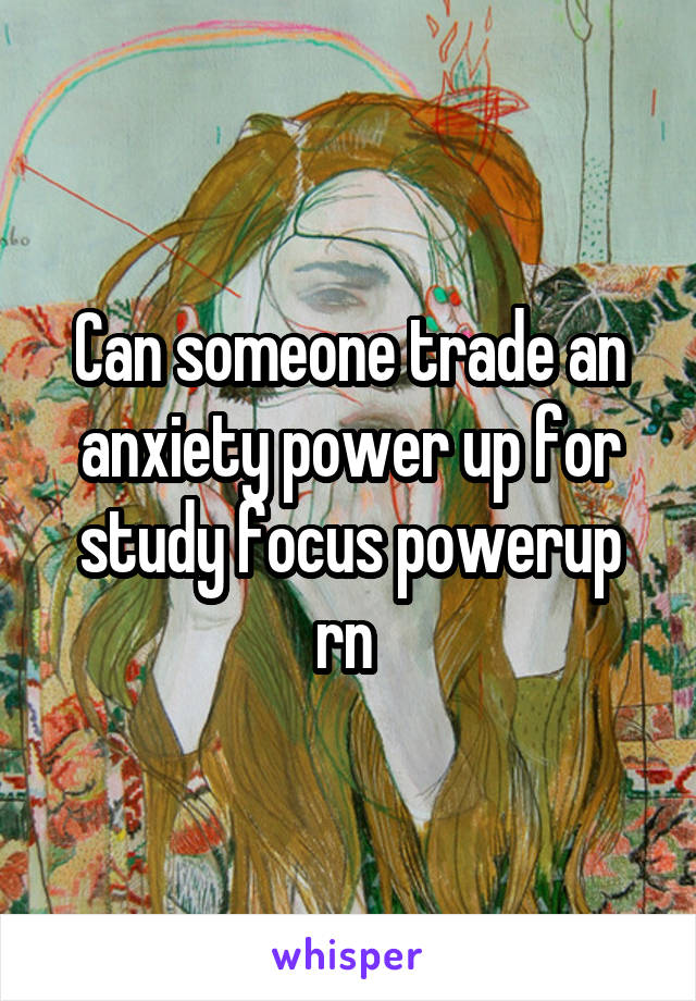 Can someone trade an anxiety power up for study focus powerup rn 