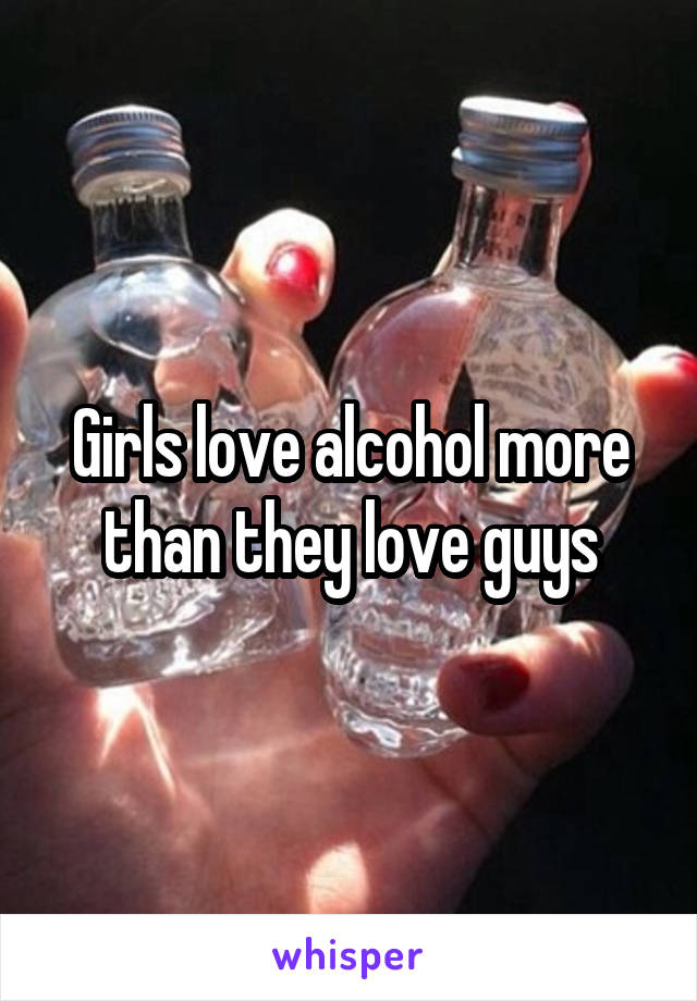 Girls love alcohol more than they love guys