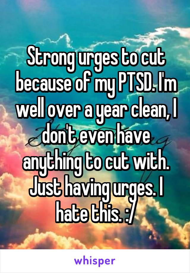 Strong urges to cut because of my PTSD. I'm well over a year clean, I don't even have anything to cut with. Just having urges. I hate this. :/