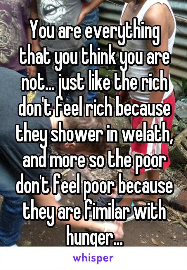 You are everything that you think you are not... just like the rich don't feel rich because they shower in welath, and more so the poor don't feel poor because they are fimilar with hunger...