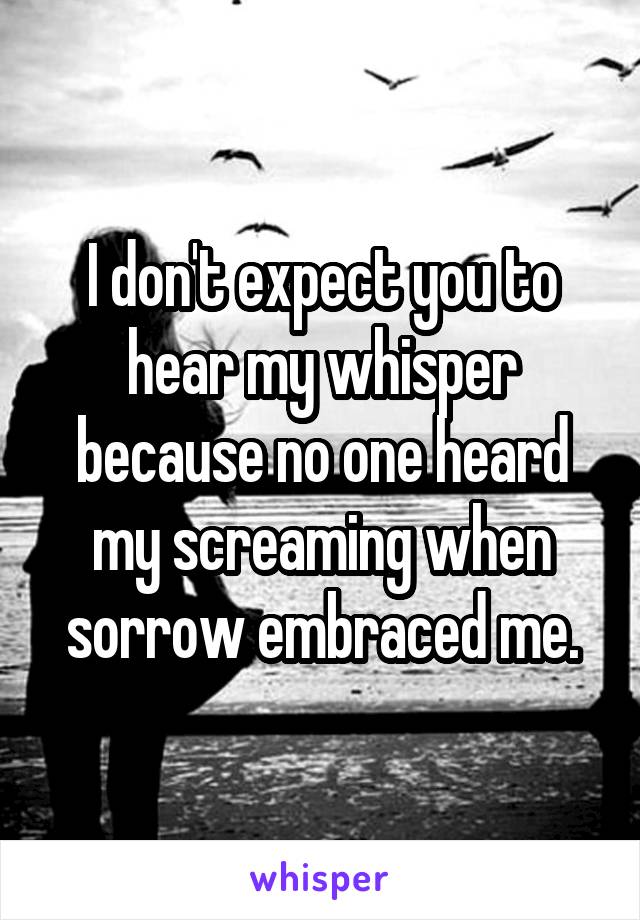 I don't expect you to hear my whisper because no one heard my screaming when sorrow embraced me.