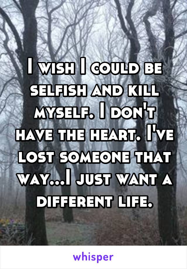 I wish I could be selfish and kill myself. I don't have the heart. I've lost someone that way...I just want a different life.