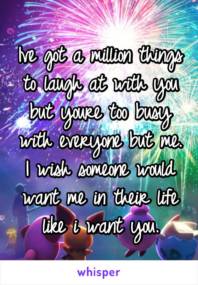 Ive got a million things to laugh at with you but youre too busy with everyone but me. I wish someone would want me in their life like i want you.