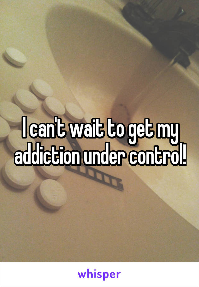 I can't wait to get my addiction under control!