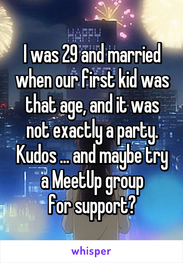 I was 29 and married when our first kid was that age, and it was not exactly a party.
Kudos ... and maybe try a MeetUp group
for support?