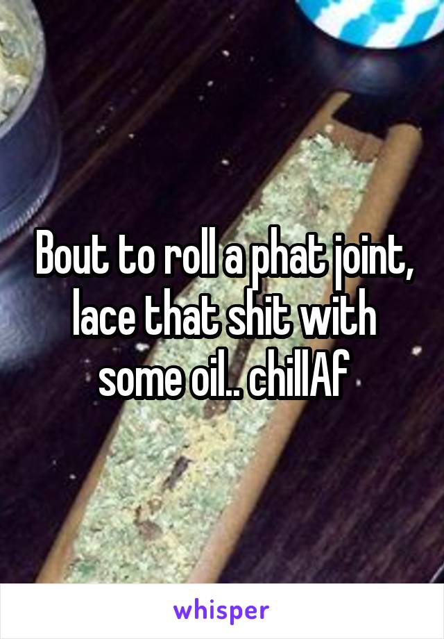 Bout to roll a phat joint, lace that shit with some oil.. chillAf