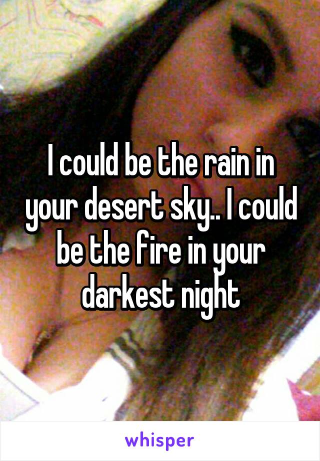 I could be the rain in your desert sky.. I could be the fire in your darkest night