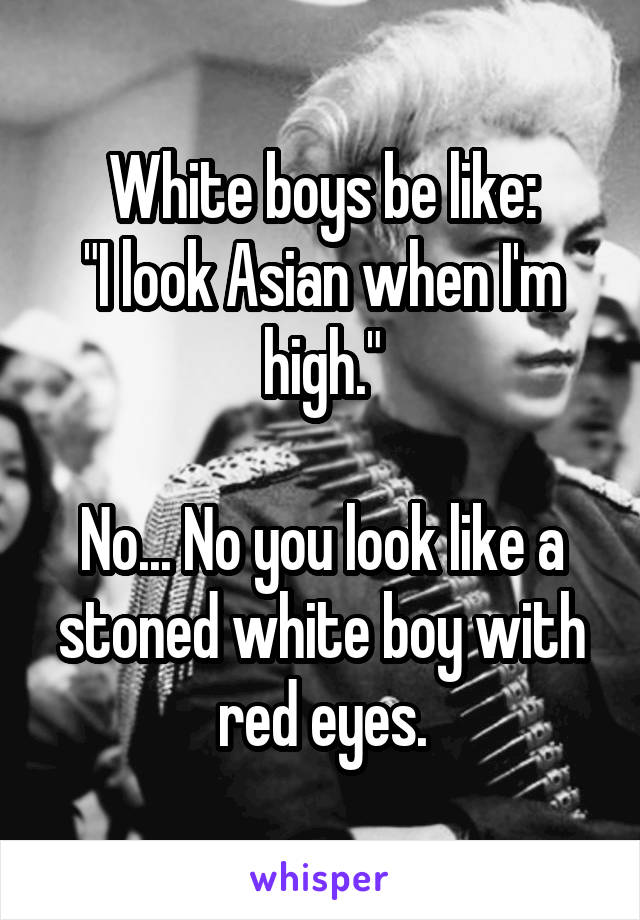 White boys be like:
"I look Asian when I'm high."

No... No you look like a stoned white boy with red eyes.