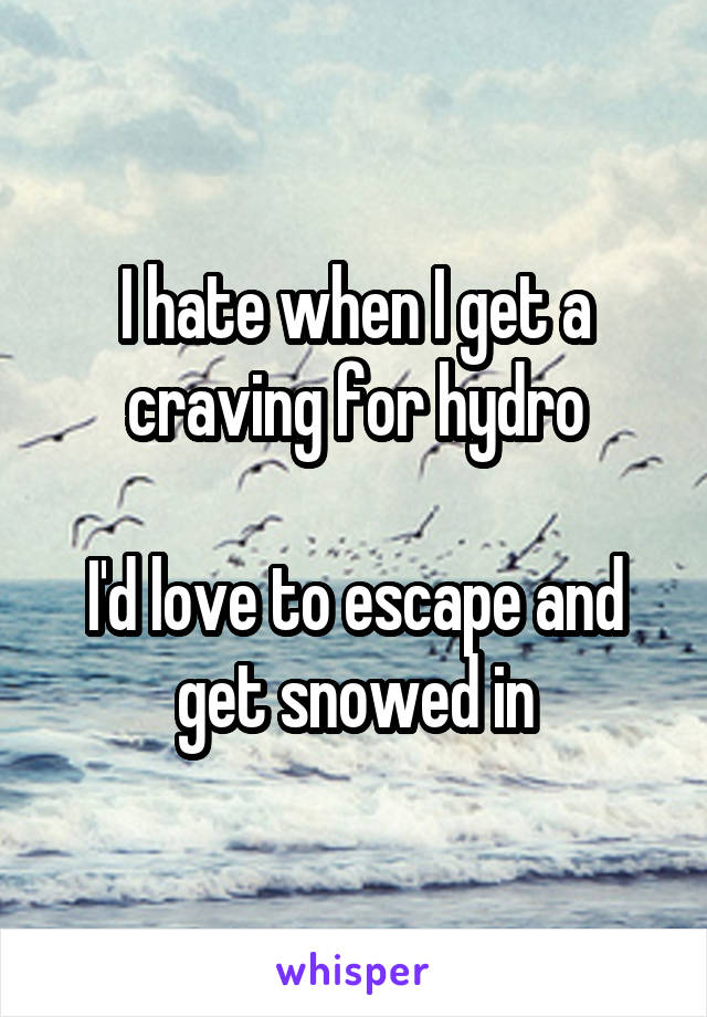 I hate when I get a craving for hydro

I'd love to escape and get snowed in