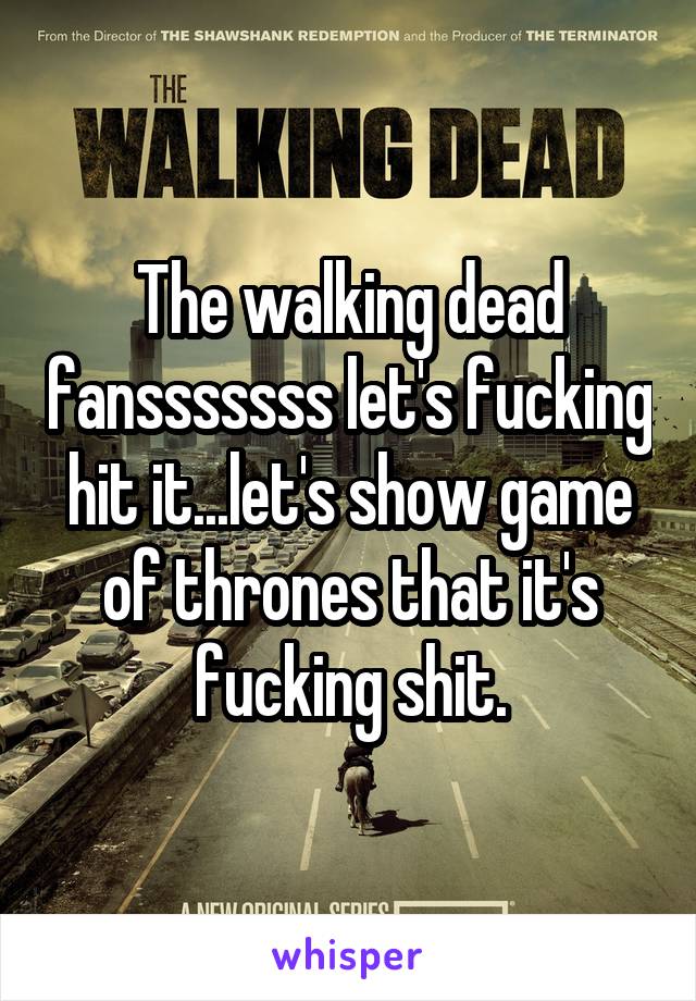 The walking dead fansssssss let's fucking hit it...let's show game of thrones that it's fucking shit.