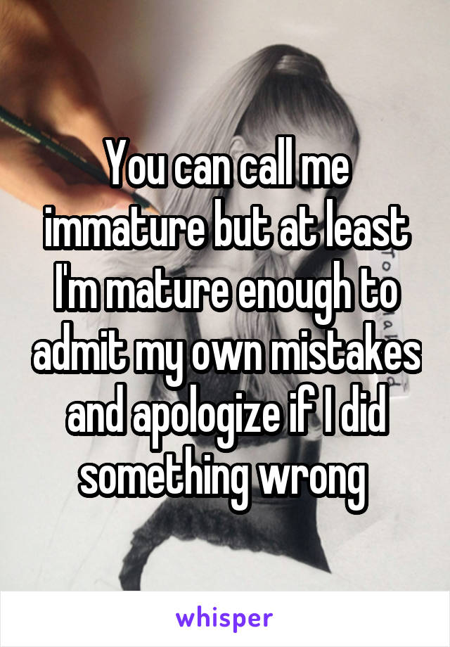 You can call me immature but at least I'm mature enough to admit my own mistakes and apologize if I did something wrong 