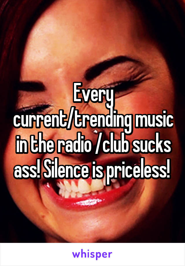 Every current/trending music in the radio /club sucks ass! Silence is priceless! 