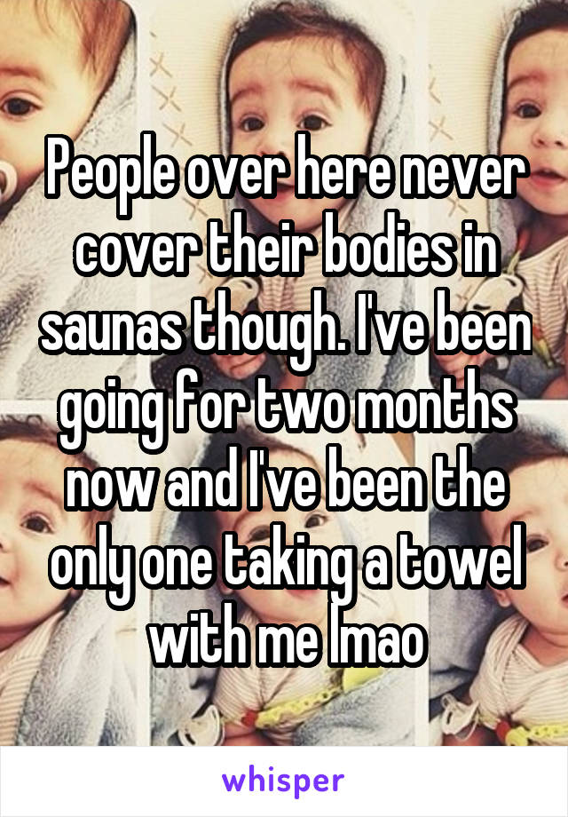 People over here never cover their bodies in saunas though. I've been going for two months now and I've been the only one taking a towel with me lmao