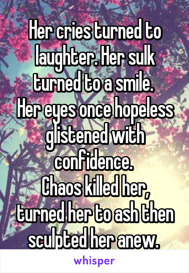 Her cries turned to laughter. Her sulk turned to a smile. 
Her eyes once hopeless glistened with confidence. 
Chaos killed her, turned her to ash then sculpted her anew. 