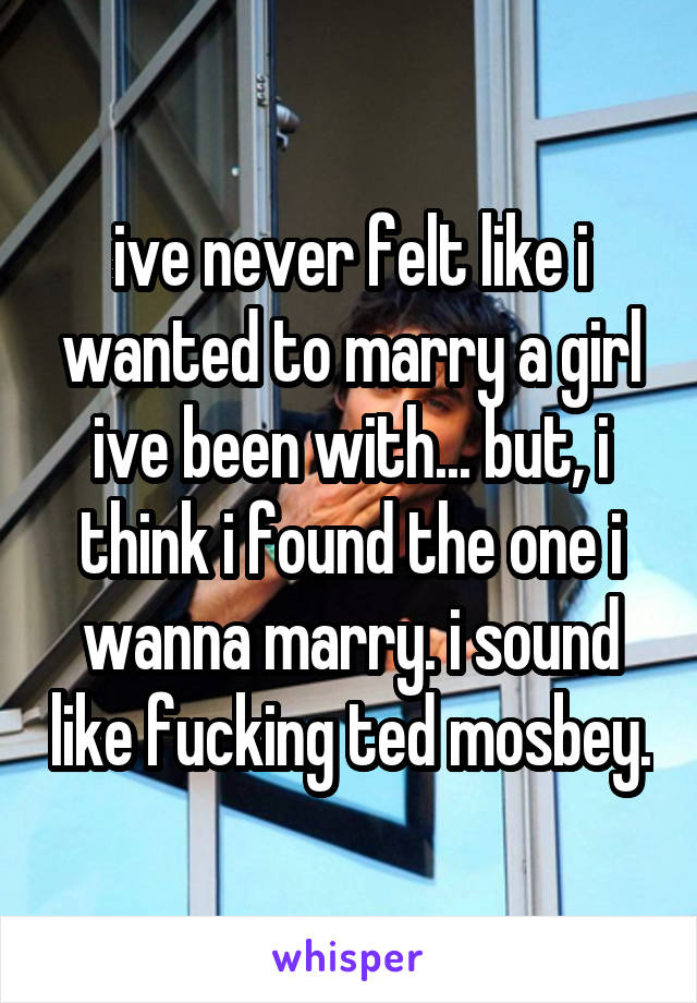 ive never felt like i wanted to marry a girl ive been with... but, i think i found the one i wanna marry. i sound like fucking ted mosbey.