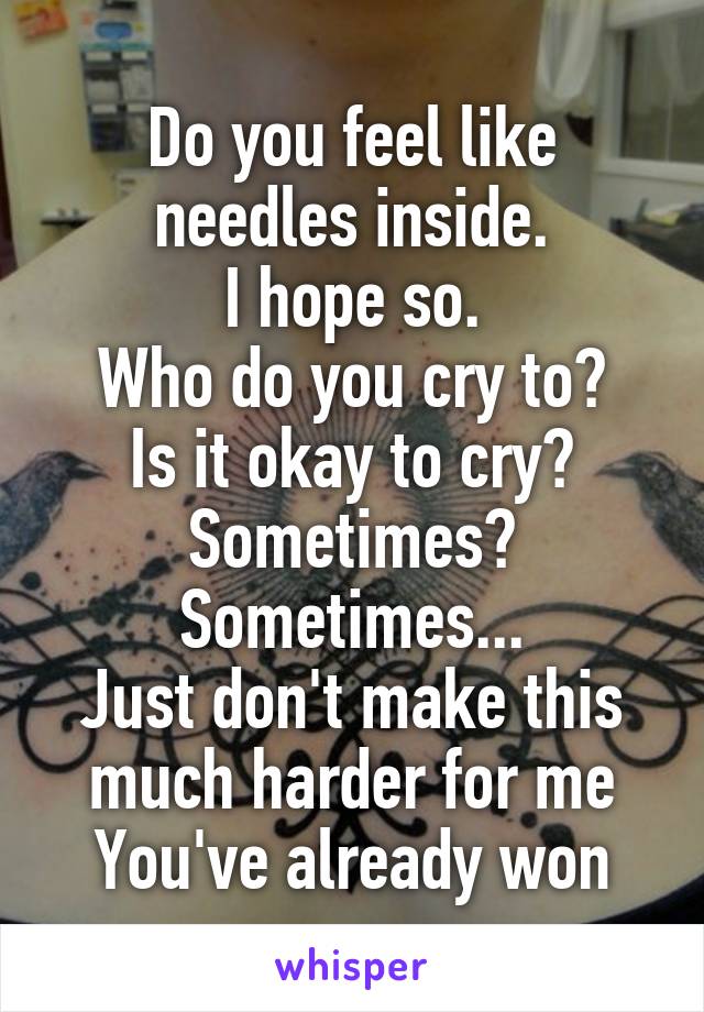 Do you feel like needles inside.
I hope so.
Who do you cry to?
Is it okay to cry?
Sometimes? Sometimes...
Just don't make this much harder for me
You've already won