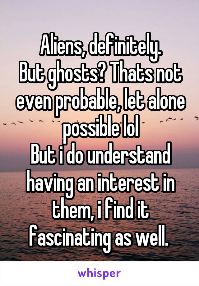 Aliens, definitely.
But ghosts? Thats not even probable, let alone possible lol
But i do understand having an interest in them, i find it fascinating as well. 