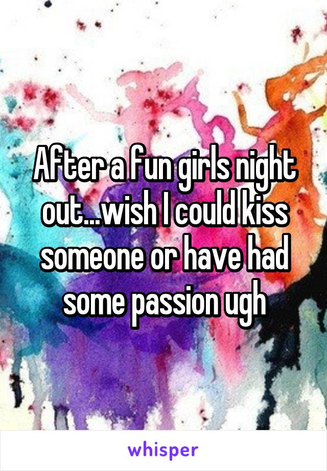 After a fun girls night out...wish I could kiss someone or have had some passion ugh