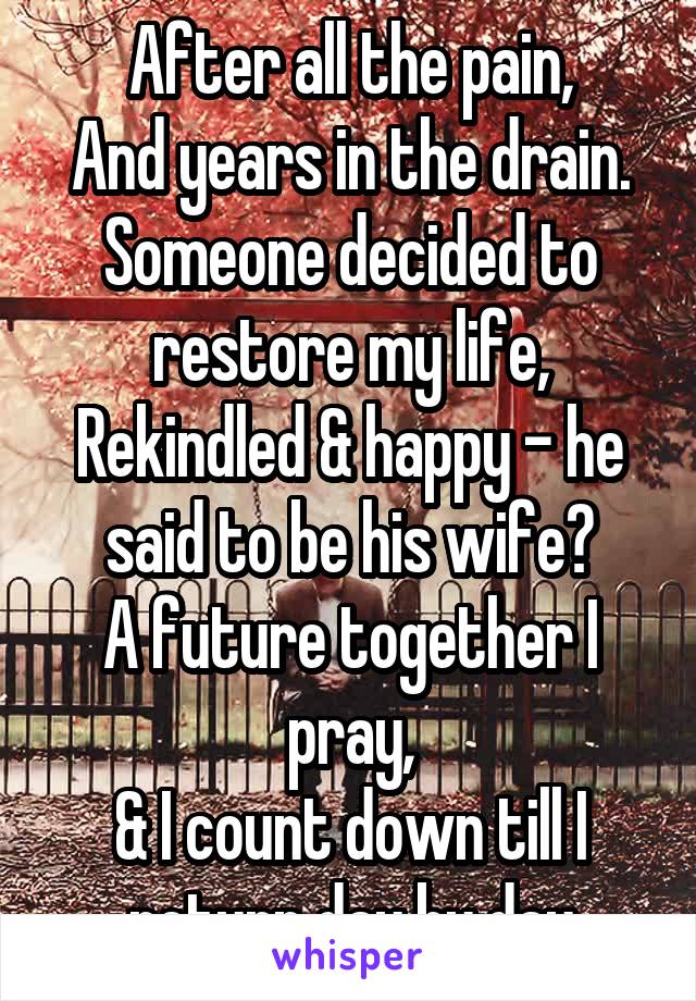 After all the pain,
And years in the drain.
Someone decided to restore my life,
Rekindled & happy - he said to be his wife?
A future together I pray,
& I count down till I return day by day