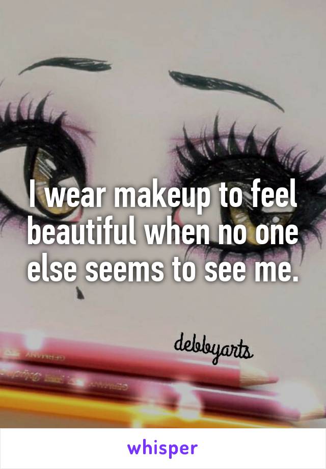 I wear makeup to feel beautiful when no one else seems to see me.