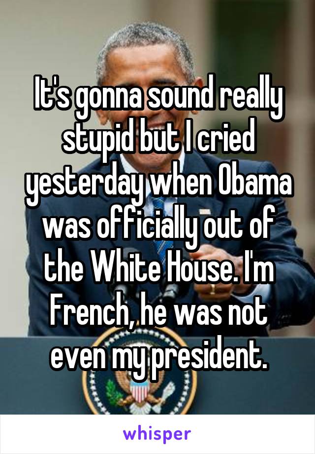 It's gonna sound really stupid but I cried yesterday when Obama was officially out of the White House. I'm French, he was not even my president.