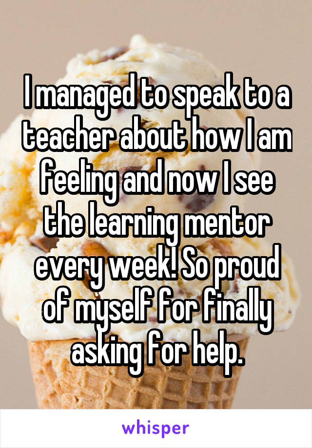 I managed to speak to a teacher about how I am feeling and now I see the learning mentor every week! So proud of myself for finally asking for help.