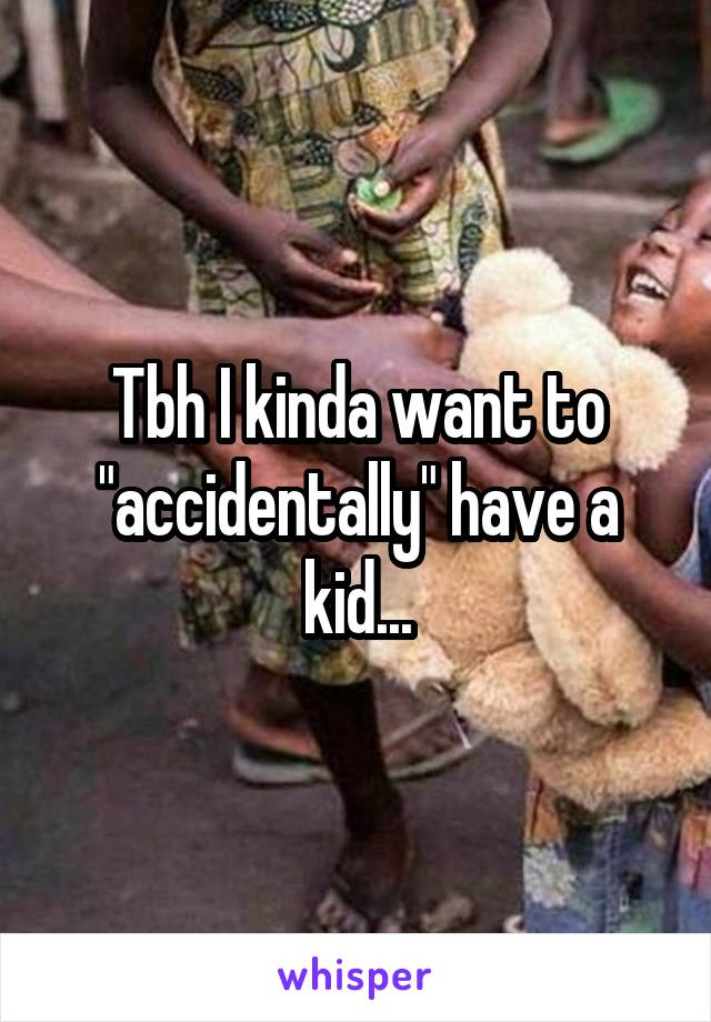 Tbh I kinda want to "accidentally" have a kid...