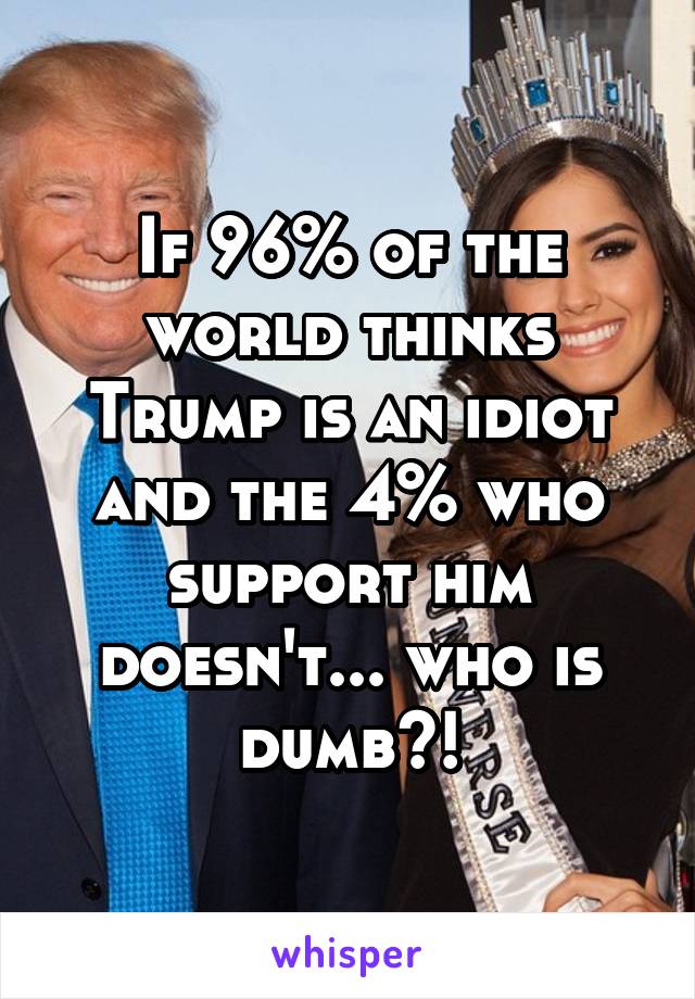 If 96% of the world thinks Trump is an idiot and the 4% who support him doesn't... who is dumb?!