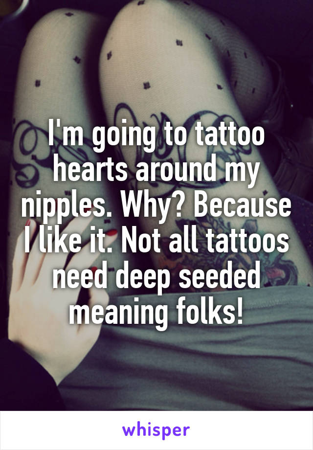 I'm going to tattoo hearts around my nipples. Why? Because I like it. Not all tattoos need deep seeded meaning folks!