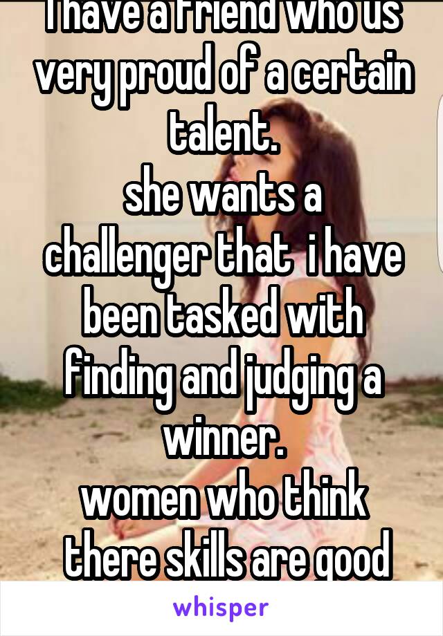 I have a friend who us very proud of a certain talent.
she wants a challenger that  i have been tasked with finding and judging a winner.
women who think
 there skills are good enough please reply 