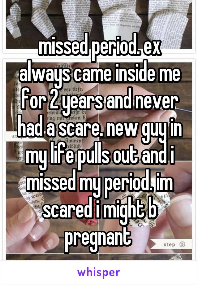 missed period. ex always came inside me for 2 years and never had a scare. new guy in my life pulls out and i missed my period. im scared i might b pregnant 