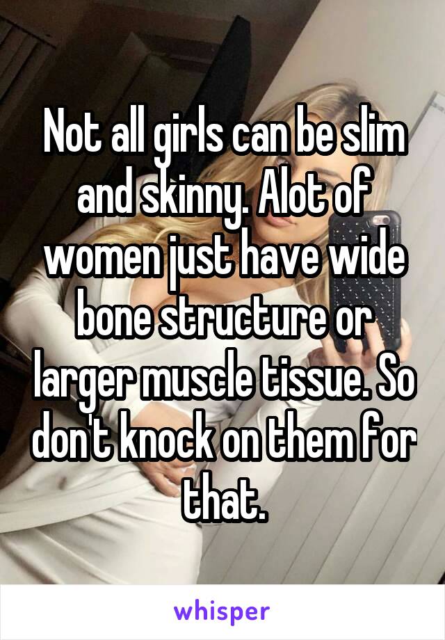 Not all girls can be slim and skinny. Alot of women just have wide bone structure or larger muscle tissue. So don't knock on them for that.