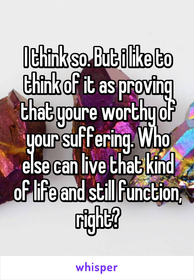 I think so. But i like to think of it as proving that youre worthy of your suffering. Who else can live that kind of life and still function, right?