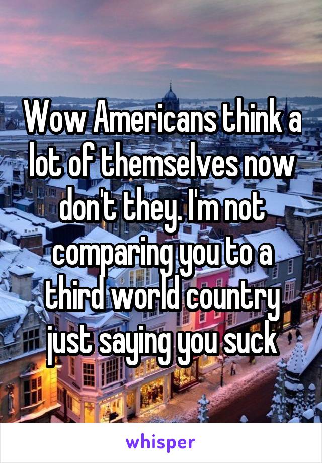 Wow Americans think a lot of themselves now don't they. I'm not comparing you to a third world country just saying you suck