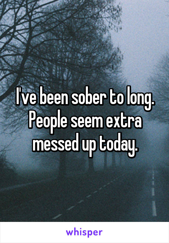 I've been sober to long. People seem extra messed up today.