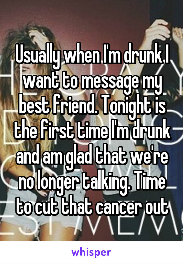 Usually when I'm drunk I want to message my best friend. Tonight is the first time I'm drunk and am glad that we're no longer talking. Time to cut that cancer out