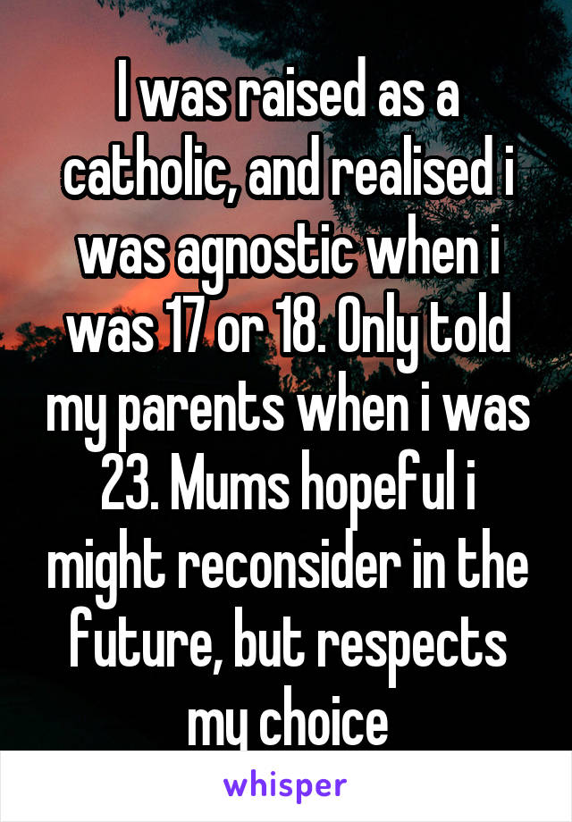 I was raised as a catholic, and realised i was agnostic when i was 17 or 18. Only told my parents when i was 23. Mums hopeful i might reconsider in the future, but respects my choice