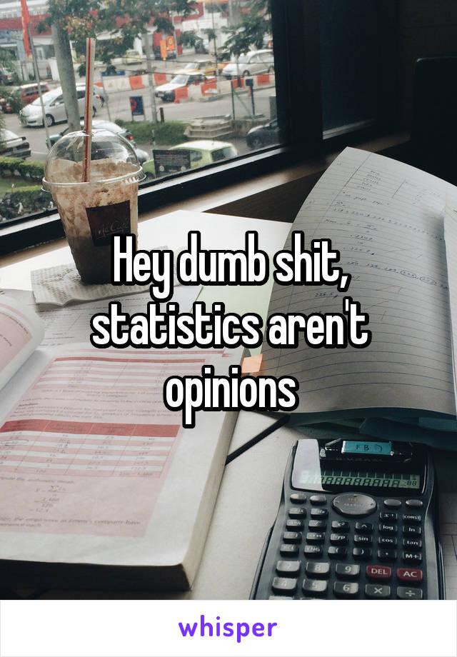 Hey dumb shit, statistics aren't opinions