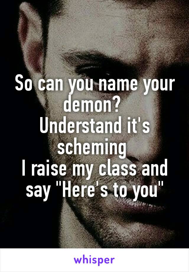 So can you name your demon? 
Understand it's scheming 
I raise my class and say "Here's to you"