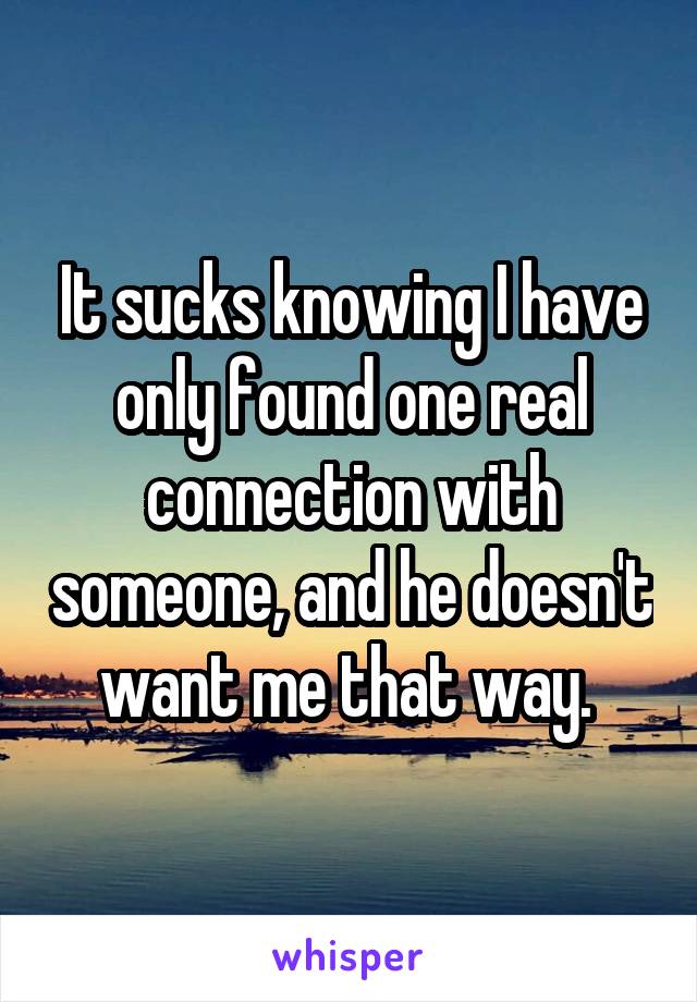 It sucks knowing I have only found one real connection with someone, and he doesn't want me that way. 