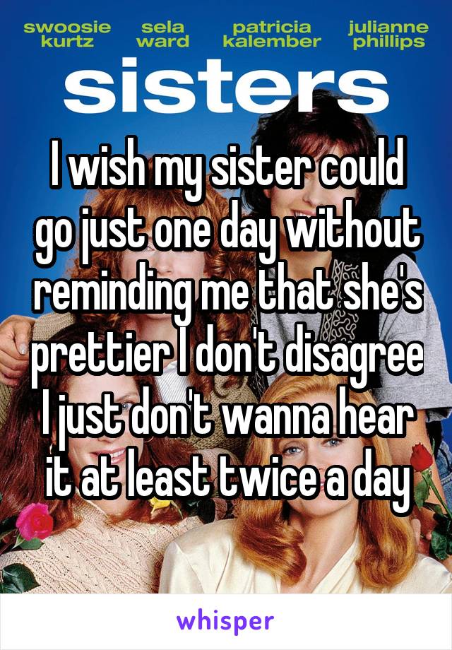 I wish my sister could go just one day without reminding me that she's prettier I don't disagree I just don't wanna hear it at least twice a day