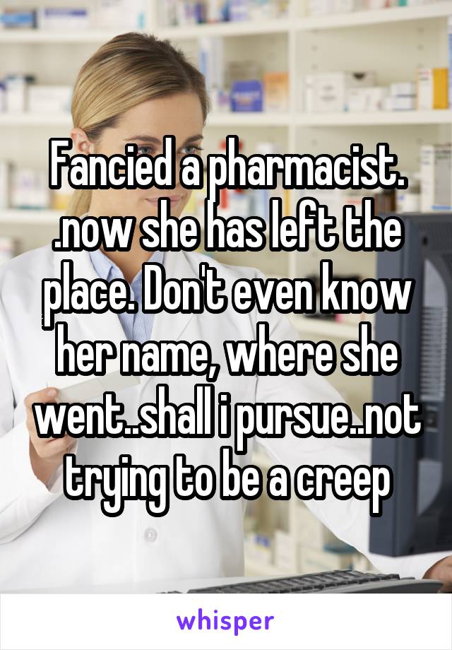 Fancied a pharmacist. .now she has left the place. Don't even know her name, where she went..shall i pursue..not trying to be a creep