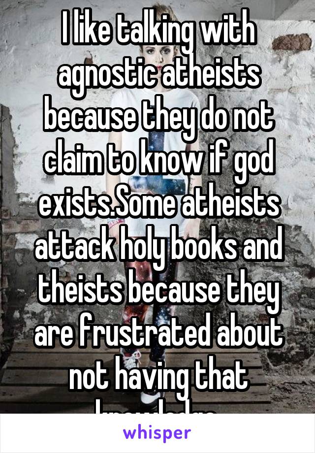 I like talking with agnostic atheists because they do not claim to know if god exists.Some atheists attack holy books and theists because they are frustrated about not having that knowledge.