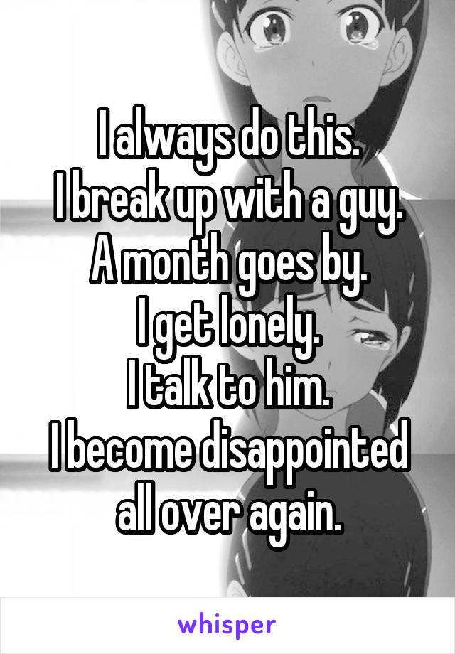 I always do this.
I break up with a guy.
A month goes by.
I get lonely.
I talk to him.
I become disappointed all over again.