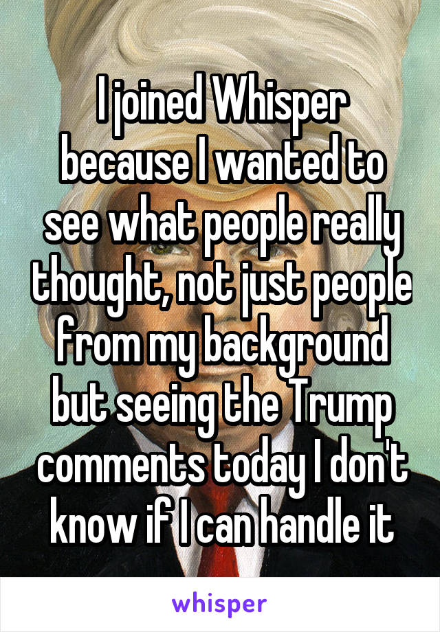 I joined Whisper because I wanted to see what people really thought, not just people from my background but seeing the Trump comments today I don't know if I can handle it